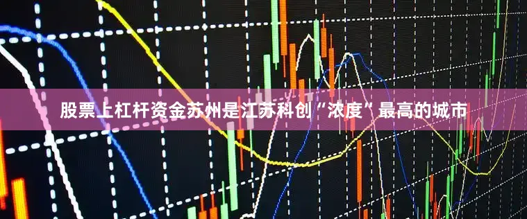 股票上杠杆资金苏州是江苏科创“浓度”最高的城市