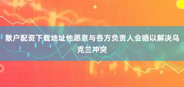 散户配资下载地址他愿意与各方负责人会晤以解决乌克兰冲突