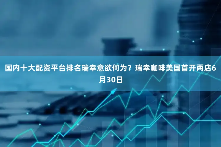 国内十大配资平台排名瑞幸意欲何为？瑞幸咖啡美国首开两店6月30日