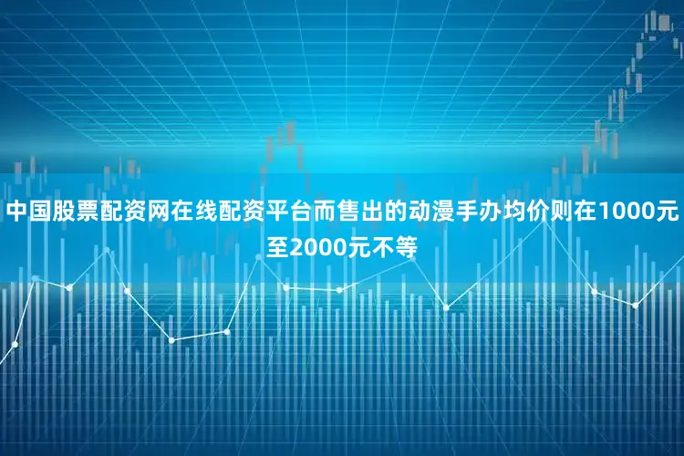 中国股票配资网在线配资平台而售出的动漫手办均价则在1000元至2000元不等