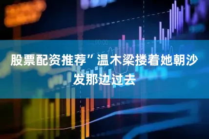 股票配资推荐”温木梁搂着她朝沙发那边过去