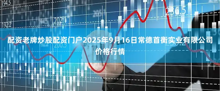 配资老牌炒股配资门户2025年9月16日常德首衡实业有限公司价格行情