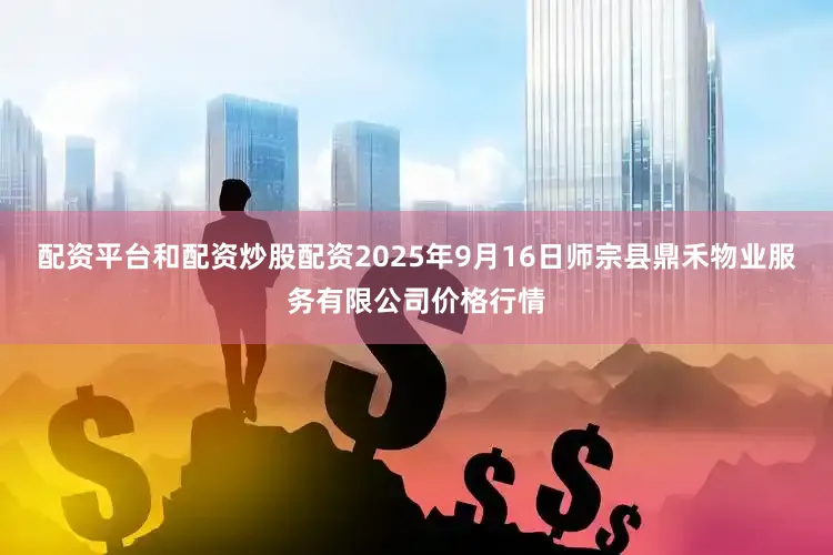 配资平台和配资炒股配资2025年9月16日师宗县鼎禾物业服务有限公司价格行情