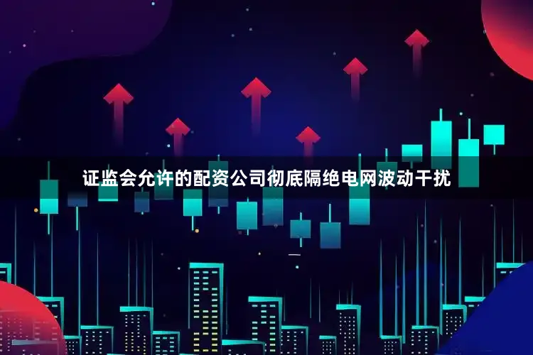 证监会允许的配资公司彻底隔绝电网波动干扰
